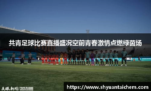 共青足球比赛直播盛况空前青春激情点燃绿茵场